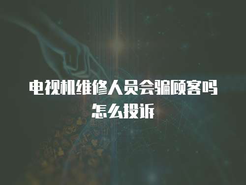電視機維修人員會騙顧客嗎怎么投訴