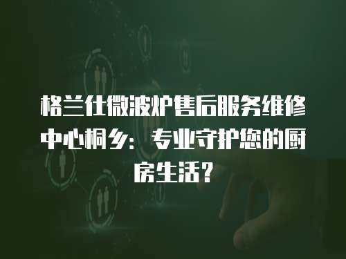 格蘭仕微波爐售后服務維修中心桐鄉：專業守護您的廚房生活？
