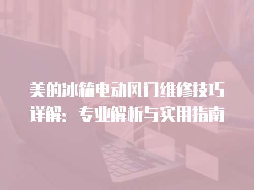 美的冰箱電動風門維修技巧詳解：專業解析與實用指南