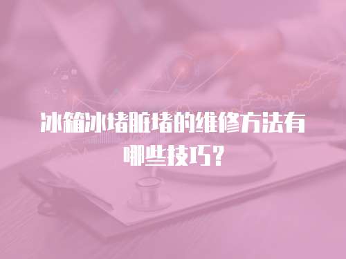 冰箱冰堵臟堵的維修方法有哪些技巧？