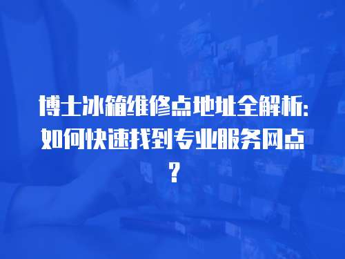博士冰箱維修點地址全解析：如何快速找到專業(yè)服務(wù)網(wǎng)點？