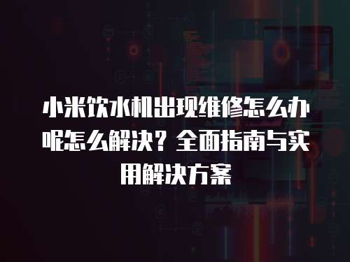 小米飲水機出現維修怎么辦呢怎么解決？全面指南與實用解決方案