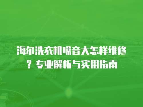 海爾洗衣機噪音大怎樣維修？專業解析與實用指南