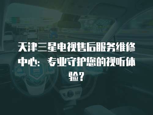 天津三星電視售后服務維修中心：專業守護您的視聽體驗？