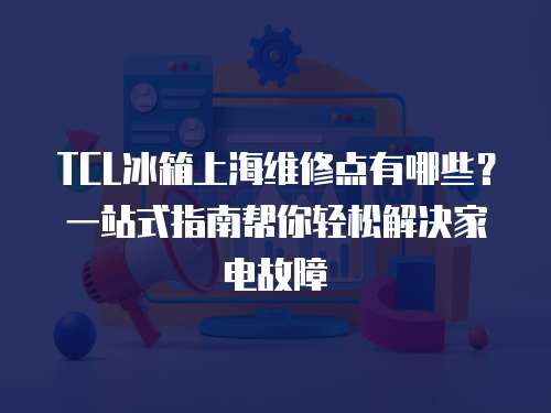 TCL冰箱上海維修點有哪些？一站式指南幫你輕松解決家電故障