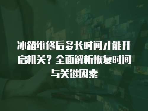 冰箱維修后多長時間才能開啟機關？全面解析恢復時間與關鍵因素