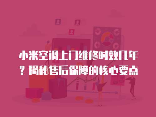 小米空調上門維修時效幾年？揭秘售后保障的核心要點
