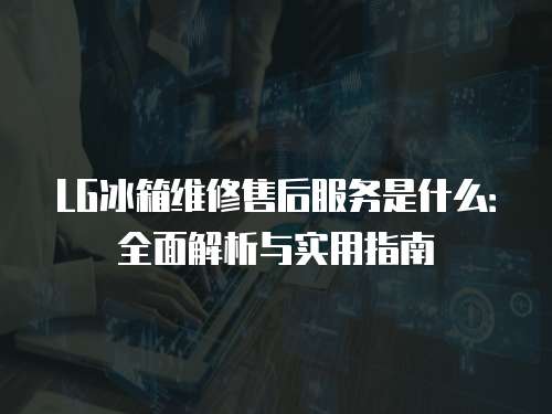 LG冰箱維修售后服務是什么：全面解析與實用指南