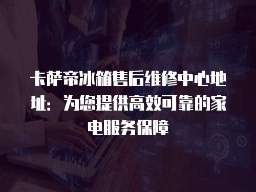 卡薩帝冰箱售后維修中心地址：為您提供高效可靠的家電服務保障
