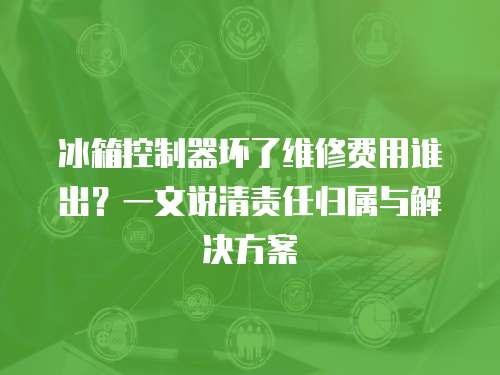 冰箱控制器壞了維修費用誰出？一文說清責任歸屬與解決方案