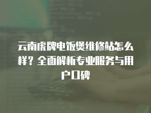 云南虎牌電飯煲維修站怎么樣？全面解析專業(yè)服務(wù)與用戶口碑