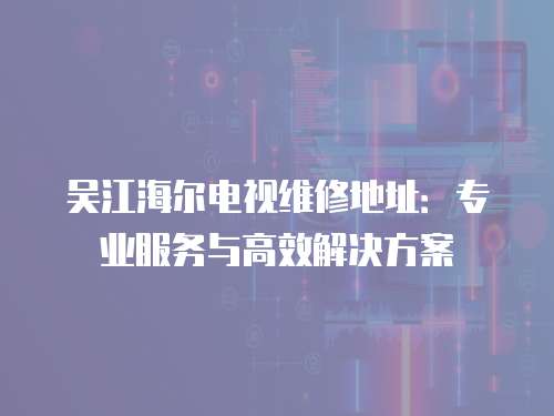 吳江海爾電視維修地址：專業服務與高效解決方案