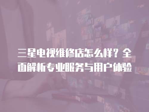 三星電視維修店怎么樣？全面解析專業服務與用戶體驗