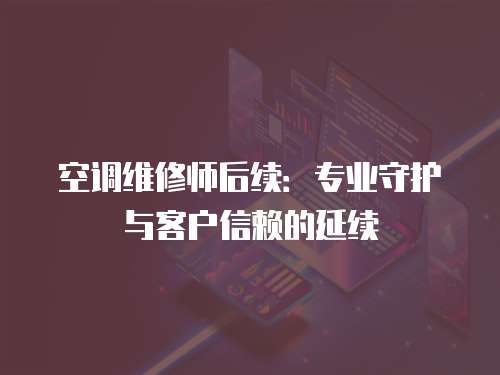 空調(diào)維修師后續(xù)：專(zhuān)業(yè)守護(hù)與客戶(hù)信賴(lài)的延續(xù)