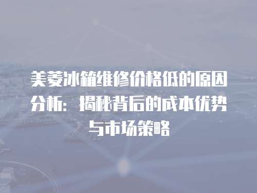 美菱冰箱維修價格低的原因分析：揭秘背后的成本優勢與市場策略