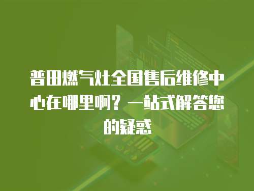 普田燃氣灶全國售后維修中心在哪里啊？一站式解答您的疑惑