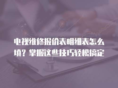 電視維修報價表明細表怎么填？掌握這些技巧輕松搞定