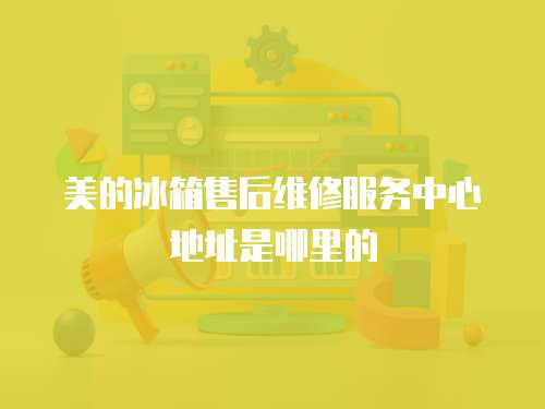 美的冰箱售后維修服務中心地址是哪里的