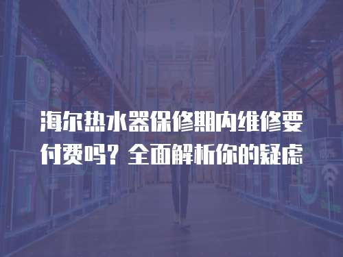 海爾熱水器保修期內(nèi)維修要付費(fèi)嗎？全面解析你的疑慮