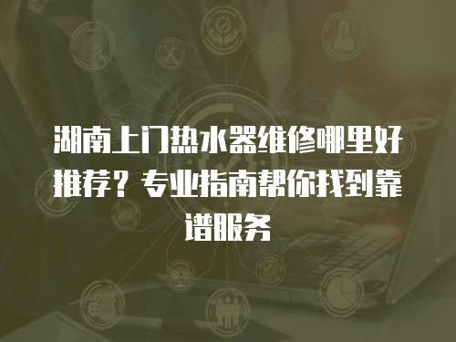 湖南上門熱水器維修哪里好推薦？專業指南幫你找到靠譜服務