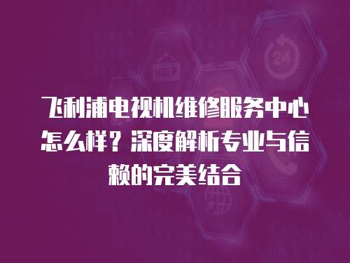 飛利浦電視機維修服務中心怎么樣？深度解析專業與信賴的完美結合