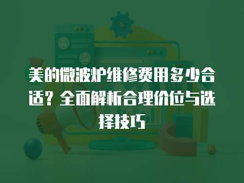 美的微波爐維修費(fèi)用多少合適？全面解析合理價位與選擇技巧
