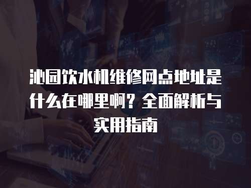 沁園飲水機維修網點地址是什么在哪里啊？全面解析與實用指南