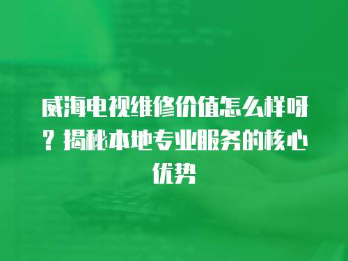 威海電視維修價(jià)值怎么樣呀？揭秘本地專(zhuān)業(yè)服務(wù)的核心優(yōu)勢(shì)