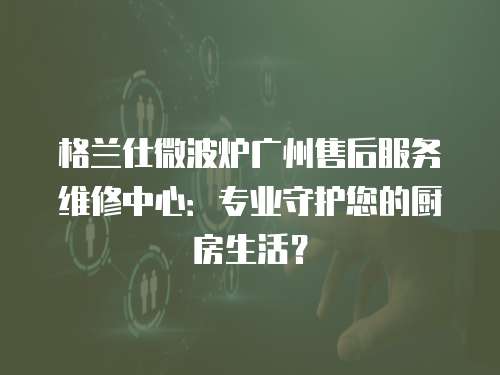 格蘭仕微波爐廣州售后服務(wù)維修中心：專業(yè)守護(hù)您的廚房生活？