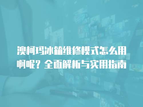 澳柯瑪冰箱維修模式怎么用啊呢？全面解析與實用指南