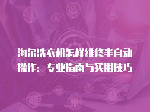 海爾洗衣機怎樣維修半自動操作：專業指南與實用技巧
