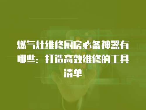 燃氣灶維修廚房必備神器有哪些：打造高效維修的工具清單