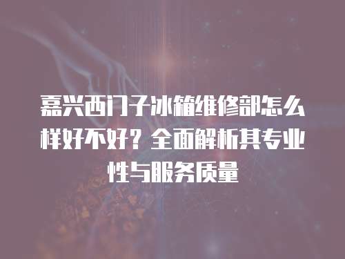 嘉興西門子冰箱維修部怎么樣好不好？全面解析其專業性與服務質量