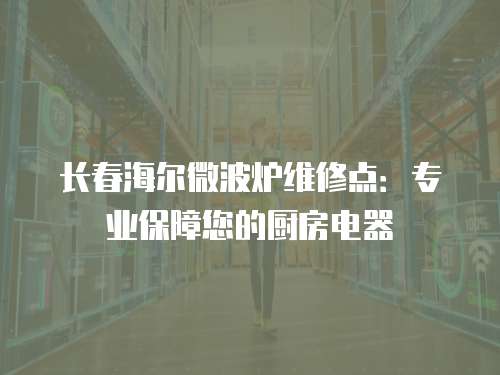 長春海爾微波爐維修點：專業保障您的廚房電器