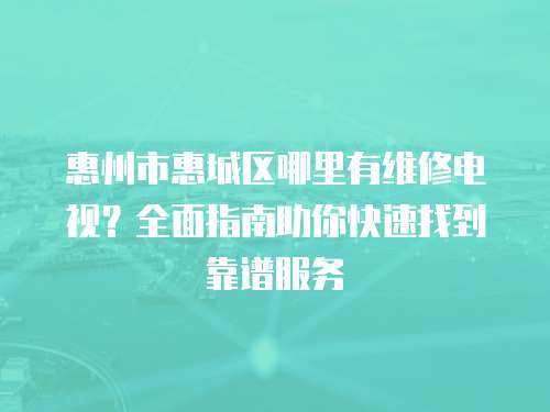 惠州市惠城區(qū)哪里有維修電視？全面指南助你快速找到靠譜服務(wù)