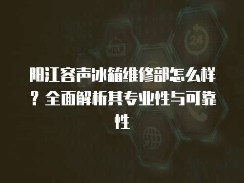 陽(yáng)江容聲冰箱維修部怎么樣？全面解析其專業(yè)性與可靠性