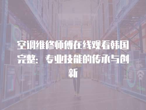 空調(diào)維修師傅在線觀看韓國(guó)完整：專業(yè)技能的傳承與創(chuàng)新