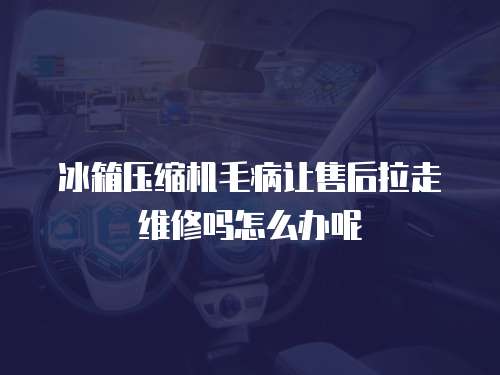 冰箱壓縮機毛病讓售后拉走維修嗎怎么辦呢