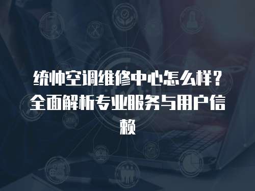 統帥空調維修中心怎么樣？全面解析專業服務與用戶信賴