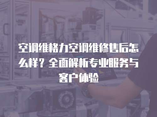 空調維格力空調維修售后怎么樣？全面解析專業服務與客戶體驗