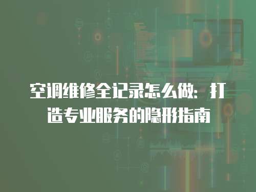 空調維修全記錄怎么做：打造專業服務的隱形指南