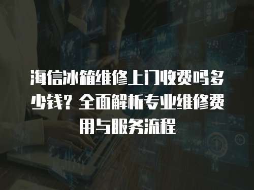 海信冰箱維修上門收費嗎多少錢？全面解析專業維修費用與服務流程