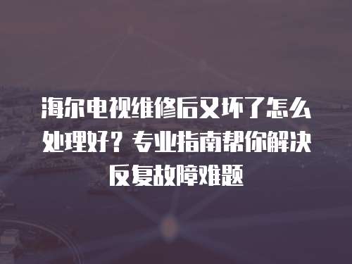 海爾電視維修后又壞了怎么處理好？專業指南幫你解決反復故障難題