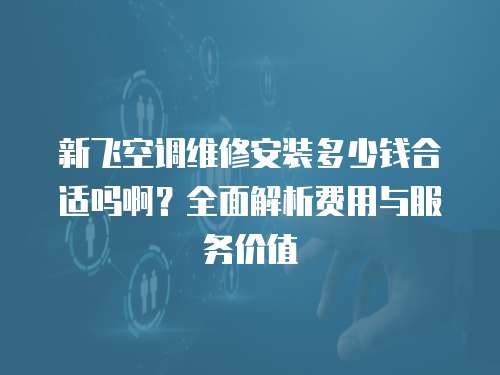 新飛空調維修安裝多少錢合適嗎啊？全面解析費用與服務價值