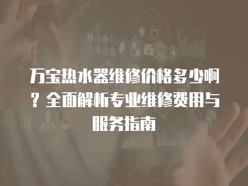 萬寶熱水器維修價格多少啊？全面解析專業維修費用與服務指南