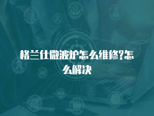 格蘭仕微波爐怎么維修?怎么解決