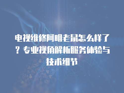 電視維修阿明老鼠怎么樣了？專業視角解析服務體驗與技術細節