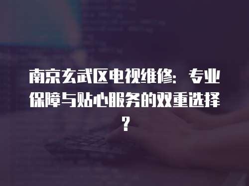南京玄武區電視維修：專業保障與貼心服務的雙重選擇？