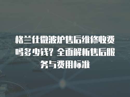 格蘭仕微波爐售后維修收費嗎多少錢？全面解析售后服務與費用標準