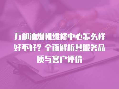 萬和油煙機維修中心怎么樣好不好？全面解析其服務品質與客戶評價